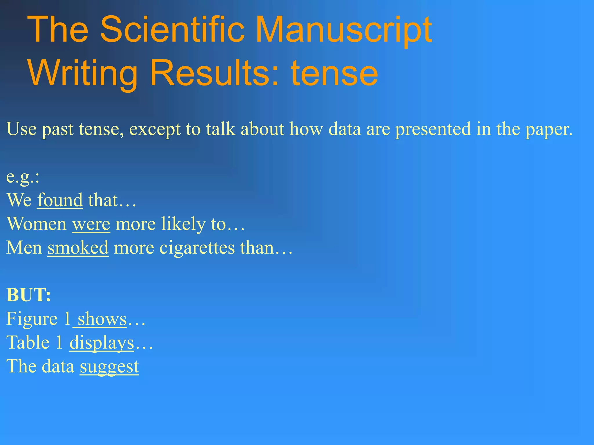 The Scientific Manuscript
Writing Results: tense
Use past tense, except to talk about how data are presented in the paper.
e.g.:
We found that…
Women were more likely to…
Men smoked more cigarettes than…
BUT:
Figure 1 shows…
Table 1 displays…
The data suggest
 