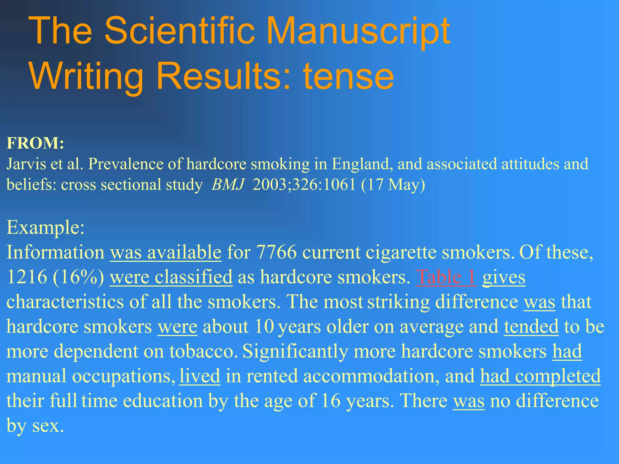 The Scientific Manuscript
Writing Results: tense
Example:
Information was available for 7766 current cigarette smokers. Of these,
1216 (16%) were classified as hardcore smokers. Table 1 gives
characteristics of all the smokers. The most striking difference was that
hardcore smokers were about 10 years older on average and tended to be
more dependent on tobacco. Significantly more hardcore smokers had
manual occupations, lived in rented accommodation, and had completed
their full time education by the age of 16 years. There was no difference
by sex.
FROM:
Jarvis et al. Prevalence of hardcore smoking in England, and associated attitudes and
beliefs: cross sectional study BMJ 2003;326:1061 (17 May)
 
