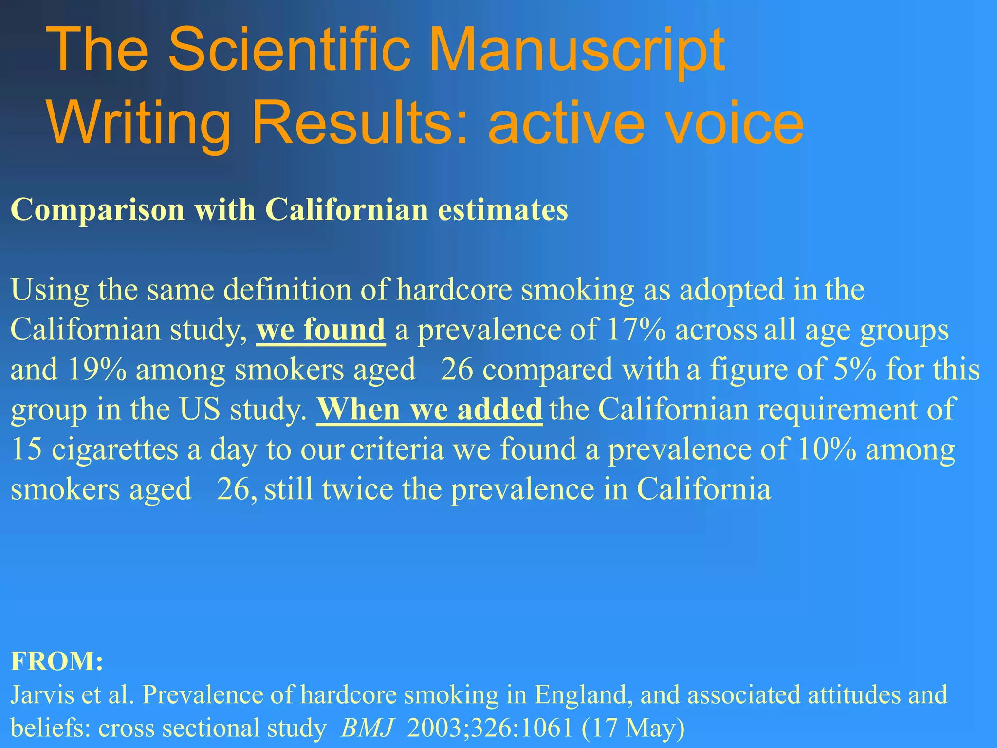 The Scientific Manuscript
Writing Results: active voice
Comparison with Californian estimates
Using the same definition of hardcore smoking as adopted in the
Californian study, we found a prevalence of 17% across all age groups
and 19% among smokers aged 26 compared with a figure of 5% for this
group in the US study. When we added the Californian requirement of
15 cigarettes a day to our criteria we found a prevalence of 10% among
smokers aged 26, still twice the prevalence in California
FROM:
Jarvis et al. Prevalence of hardcore smoking in England, and associated attitudes and
beliefs: cross sectional study BMJ 2003;326:1061 (17 May)
 