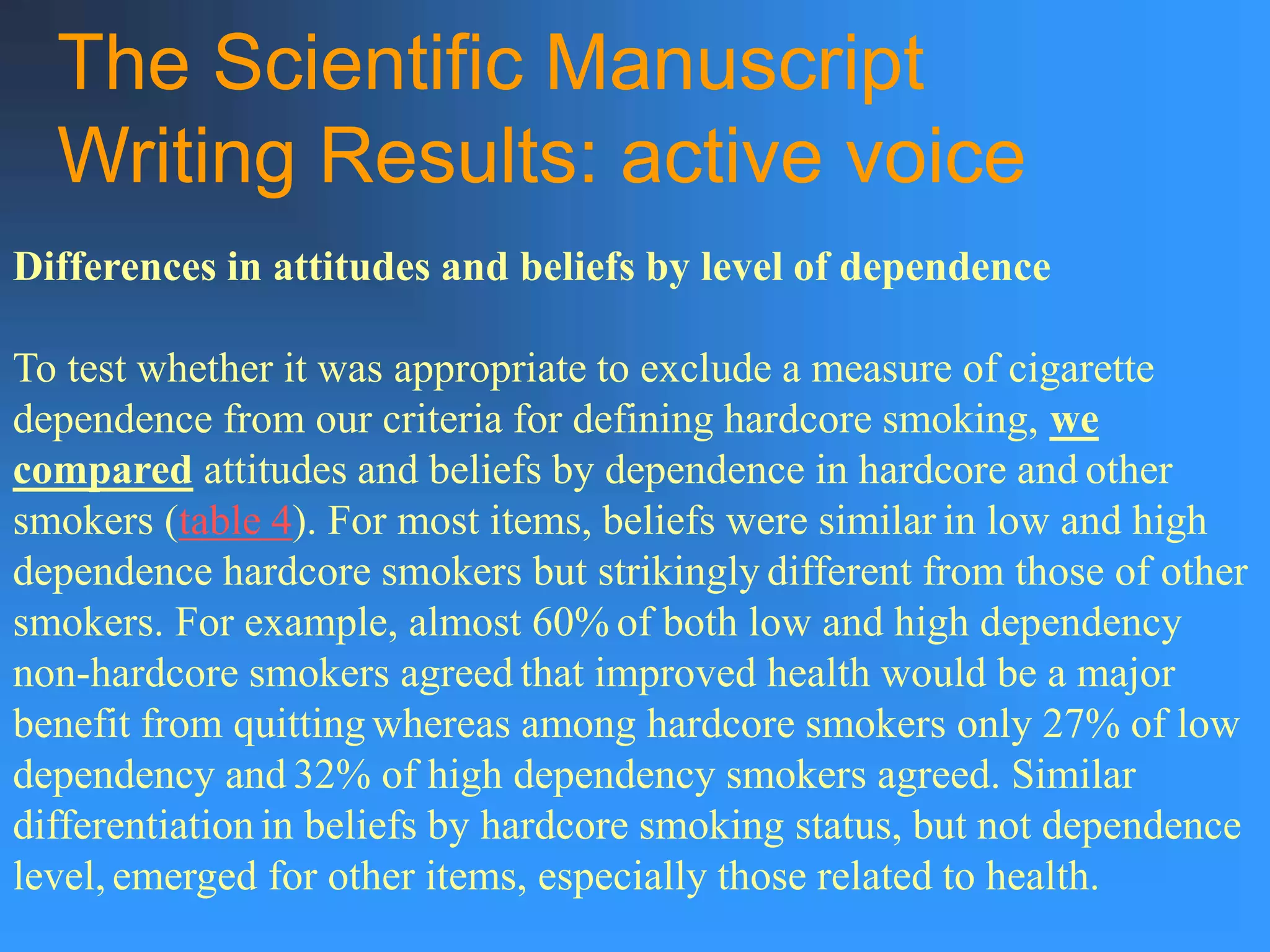 The Scientific Manuscript
Writing Results: active voice
Differences in attitudes and beliefs by level of dependence
To test whether it was appropriate to exclude a measure of cigarette
dependence from our criteria for defining hardcore smoking, we
compared attitudes and beliefs by dependence in hardcore and other
smokers (table 4). For most items, beliefs were similar in low and high
dependence hardcore smokers but strikingly different from those of other
smokers. For example, almost 60% of both low and high dependency
non-hardcore smokers agreed that improved health would be a major
benefit from quitting whereas among hardcore smokers only 27% of low
dependency and 32% of high dependency smokers agreed. Similar
differentiation in beliefs by hardcore smoking status, but not dependence
level, emerged for other items, especially those related to health.
 