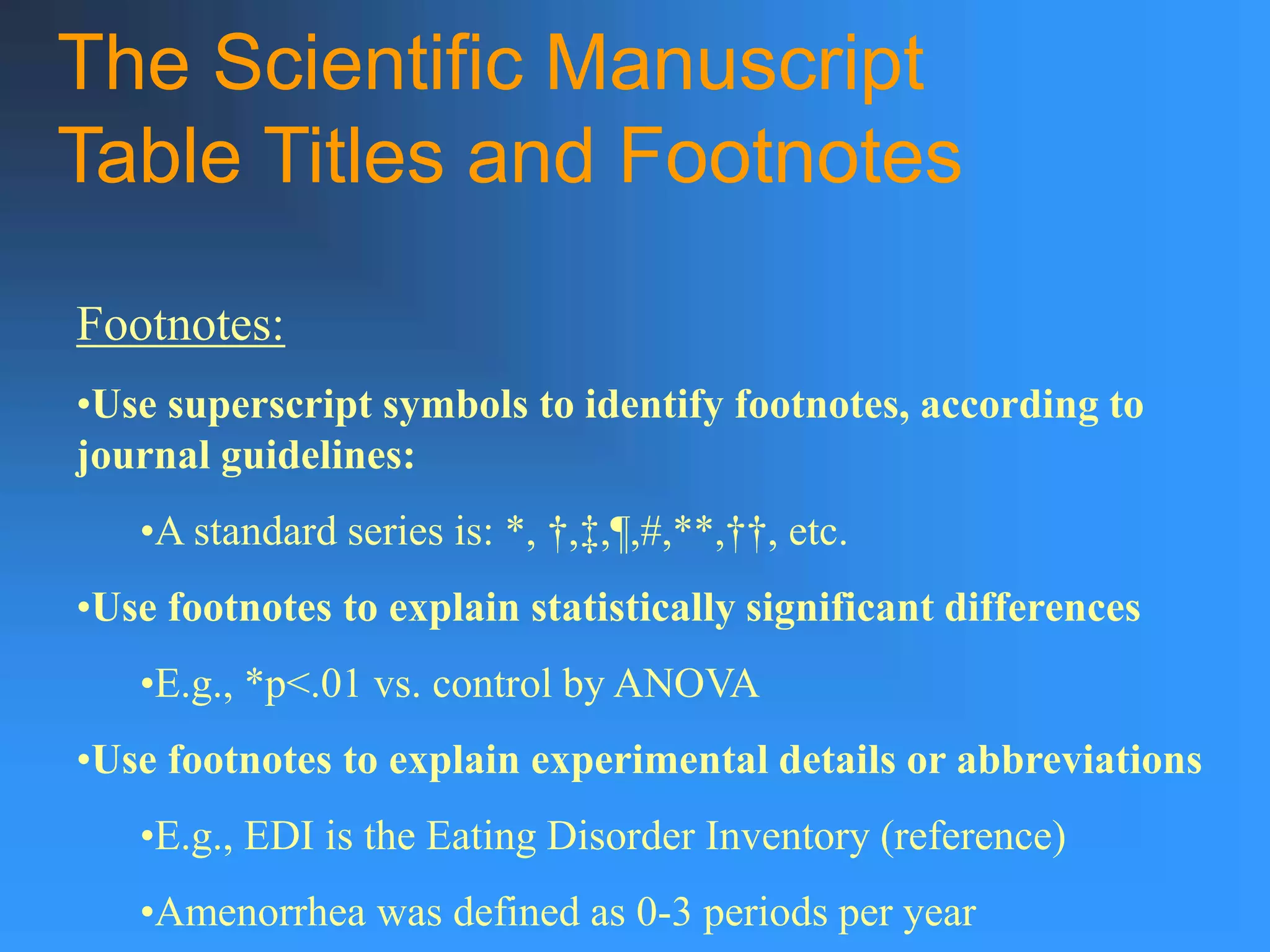 The Scientific Manuscript
Table Titles and Footnotes
Footnotes:
•Use superscript symbols to identify footnotes, according to
journal guidelines:
•A standard series is: *, †,‡,¶,#,**,††, etc.
•Use footnotes to explain statistically significant differences
•E.g., *p<.01 vs. control by ANOVA
•Use footnotes to explain experimental details or abbreviations
•E.g., EDI is the Eating Disorder Inventory (reference)
•Amenorrhea was defined as 0-3 periods per year
 