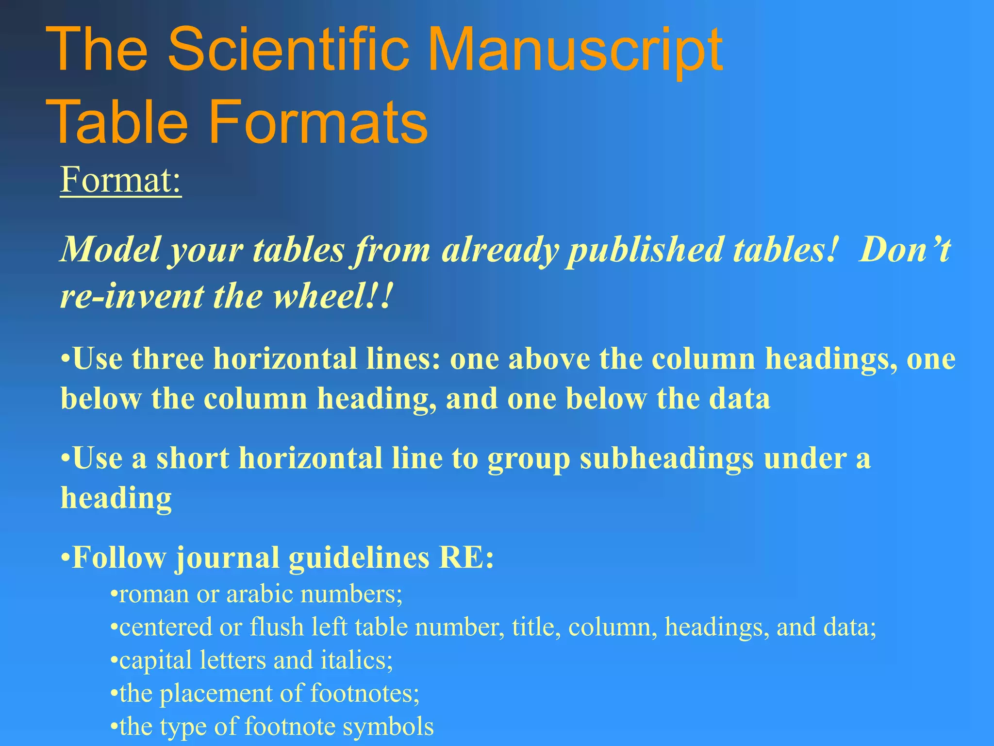 The Scientific Manuscript
Table Formats
Format:
Model your tables from already published tables! Don’t
re-invent the wheel!!
•Use three horizontal lines: one above the column headings, one
below the column heading, and one below the data
•Use a short horizontal line to group subheadings under a
heading
•Follow journal guidelines RE:
•roman or arabic numbers;
•centered or flush left table number, title, column, headings, and data;
•capital letters and italics;
•the placement of footnotes;
•the type of footnote symbols
 