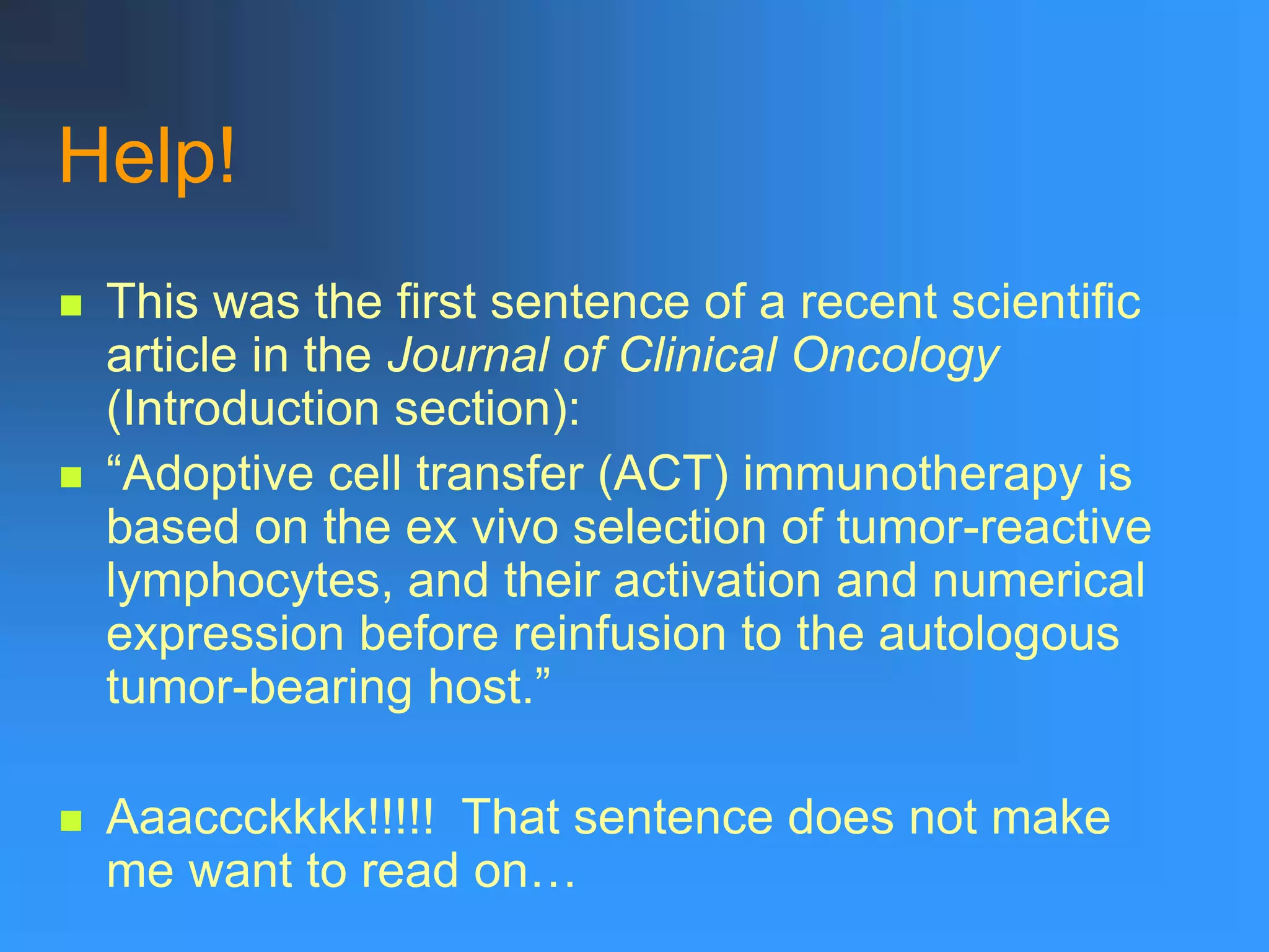 Help!
 This was the first sentence of a recent scientific
article in the Journal of Clinical Oncology
(Introduction section):
 “Adoptive cell transfer (ACT) immunotherapy is
based on the ex vivo selection of tumor-reactive
lymphocytes, and their activation and numerical
expression before reinfusion to the autologous
tumor-bearing host.”
 Aaaccckkkk!!!!! That sentence does not make
me want to read on…
 