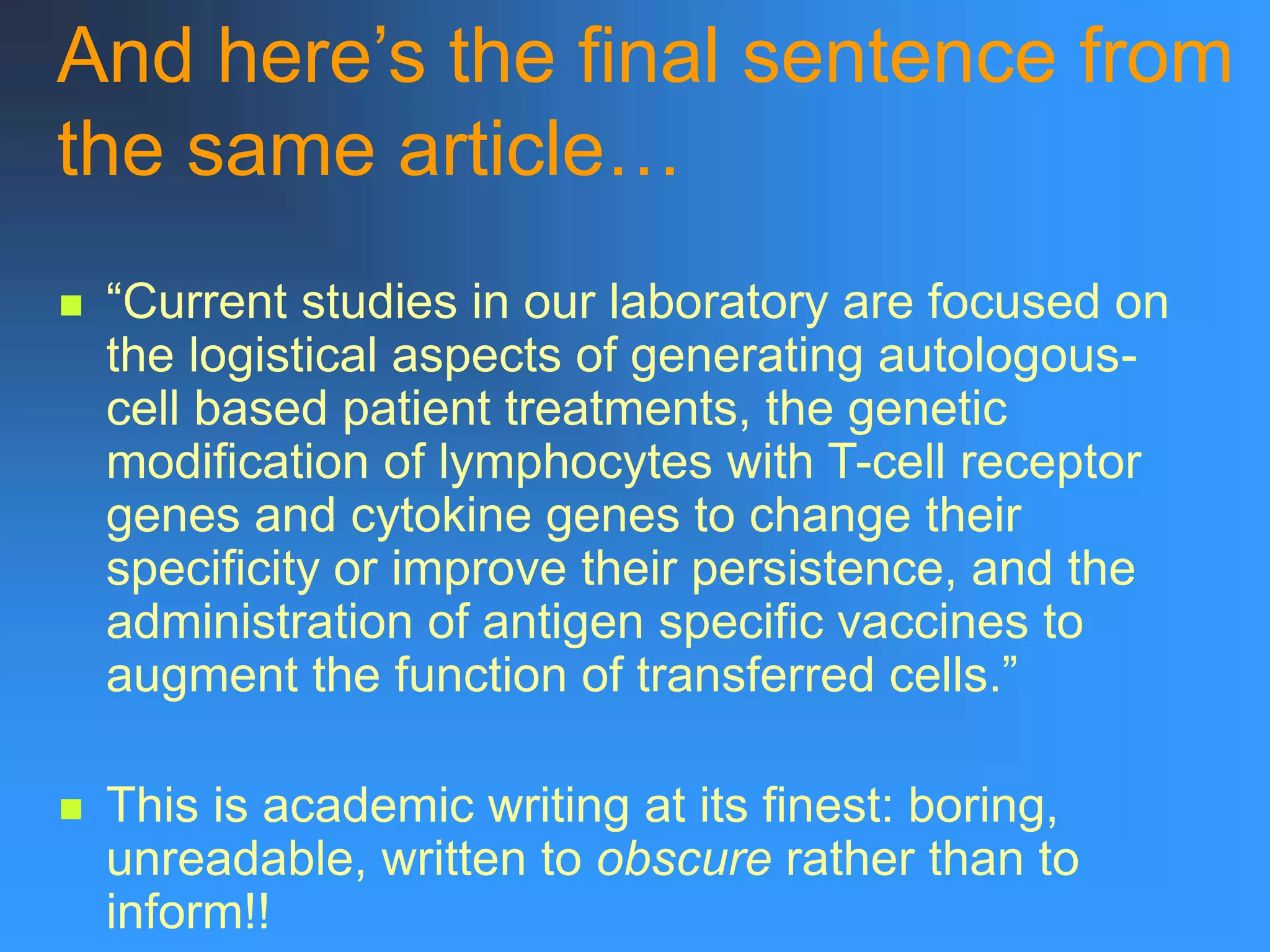 And here’s the final sentence from
the same article…
 “Current studies in our laboratory are focused on
the logistical aspects of generating autologous-
cell based patient treatments, the genetic
modification of lymphocytes with T-cell receptor
genes and cytokine genes to change their
specificity or improve their persistence, and the
administration of antigen specific vaccines to
augment the function of transferred cells.”
 This is academic writing at its finest: boring,
unreadable, written to obscure rather than to
inform!!
 