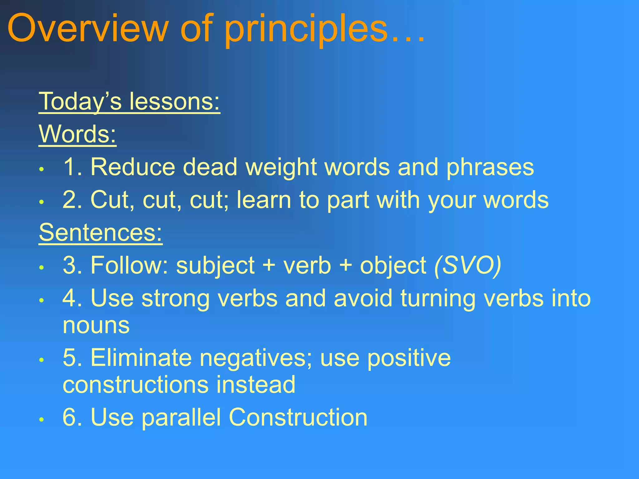 Overview of principles…
Today’s lessons:
Words:
• 1. Reduce dead weight words and phrases
• 2. Cut, cut, cut; learn to part with your words
Sentences:
• 3. Follow: subject + verb + object (SVO)
• 4. Use strong verbs and avoid turning verbs into
nouns
• 5. Eliminate negatives; use positive
constructions instead
• 6. Use parallel Construction
 