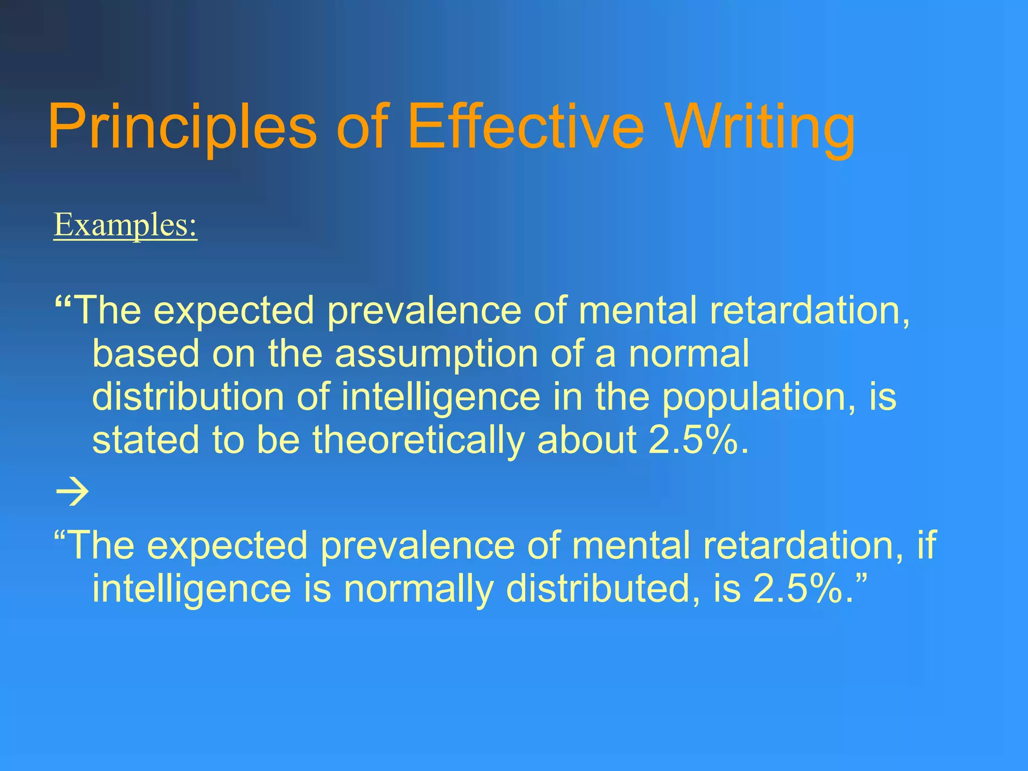 Principles of Effective Writing
“The expected prevalence of mental retardation,
based on the assumption of a normal
distribution of intelligence in the population, is
stated to be theoretically about 2.5%.

“The expected prevalence of mental retardation, if
intelligence is normally distributed, is 2.5%.”
Examples:
 