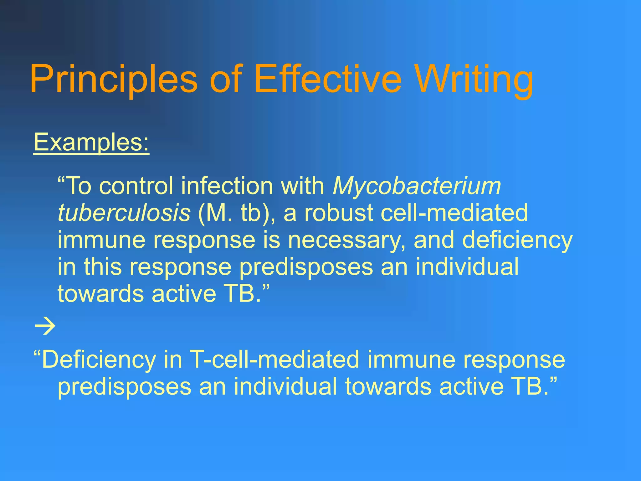 Principles of Effective Writing
“To control infection with Mycobacterium
tuberculosis (M. tb), a robust cell-mediated
immune response is necessary, and deficiency
in this response predisposes an individual
towards active TB.”

“Deficiency in T-cell-mediated immune response
predisposes an individual towards active TB.”
Examples:
 