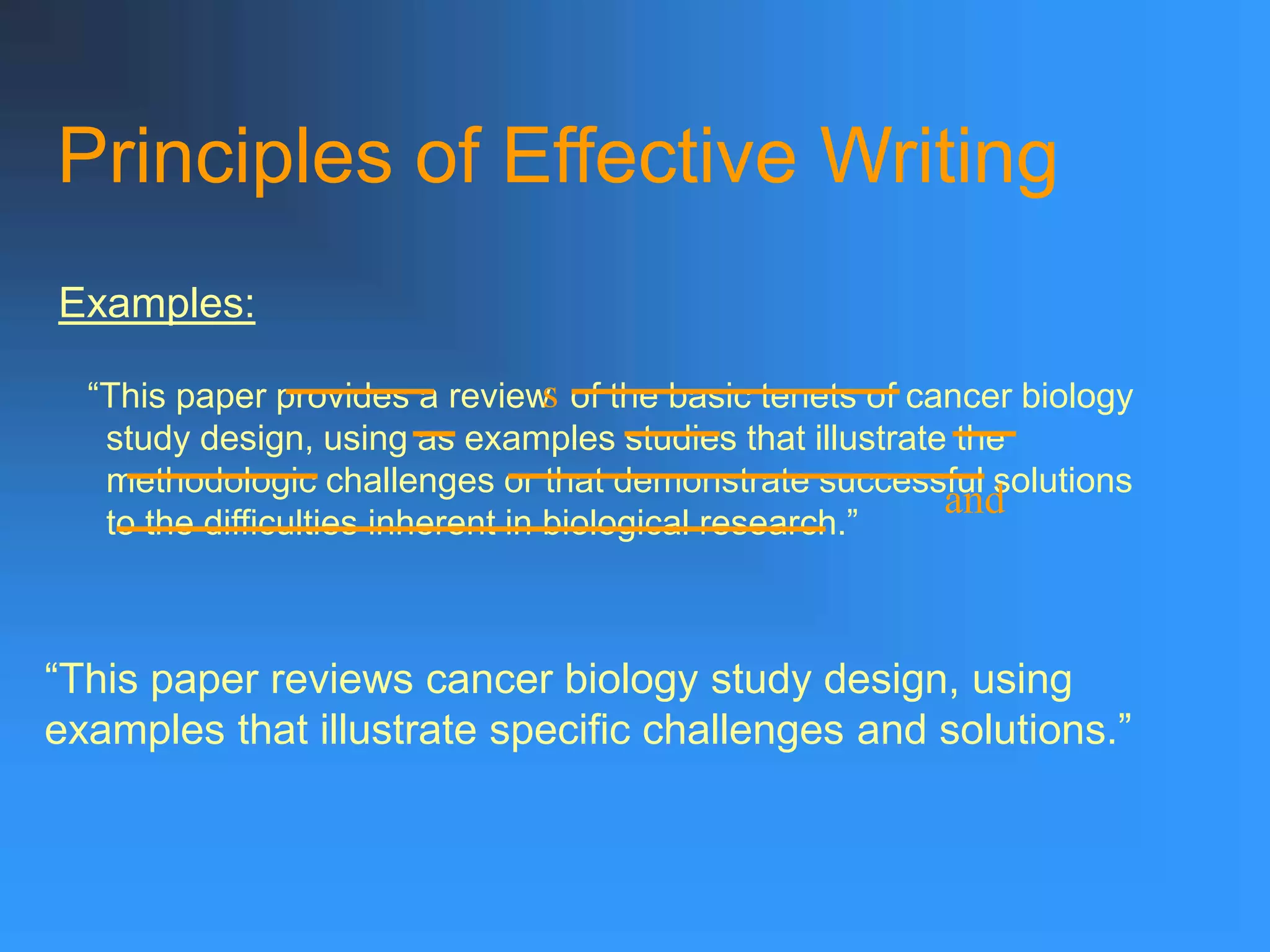 Principles of Effective Writing
Examples:
“This paper provides a review of the basic tenets of cancer biology
study design, using as examples studies that illustrate the
methodologic challenges or that demonstrate successful solutions
to the difficulties inherent in biological research.”
s
and
“This paper reviews cancer biology study design, using
examples that illustrate specific challenges and solutions.”
 