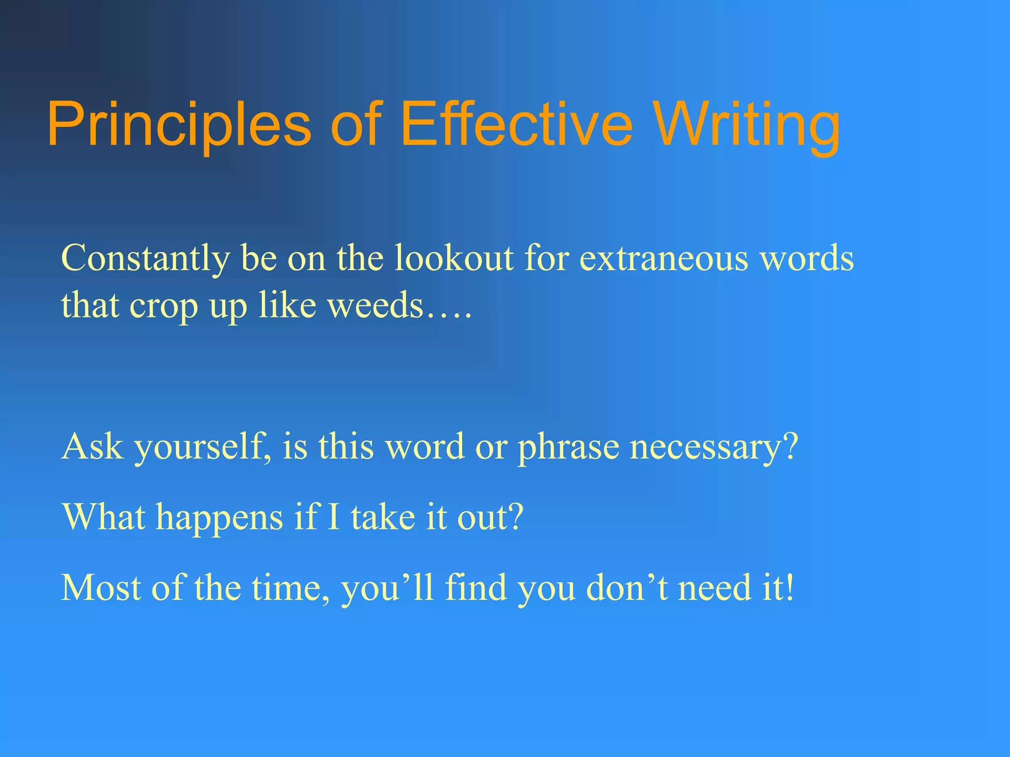 Principles of Effective Writing
Constantly be on the lookout for extraneous words
that crop up like weeds….
Ask yourself, is this word or phrase necessary?
What happens if I take it out?
Most of the time, you’ll find you don’t need it!
 