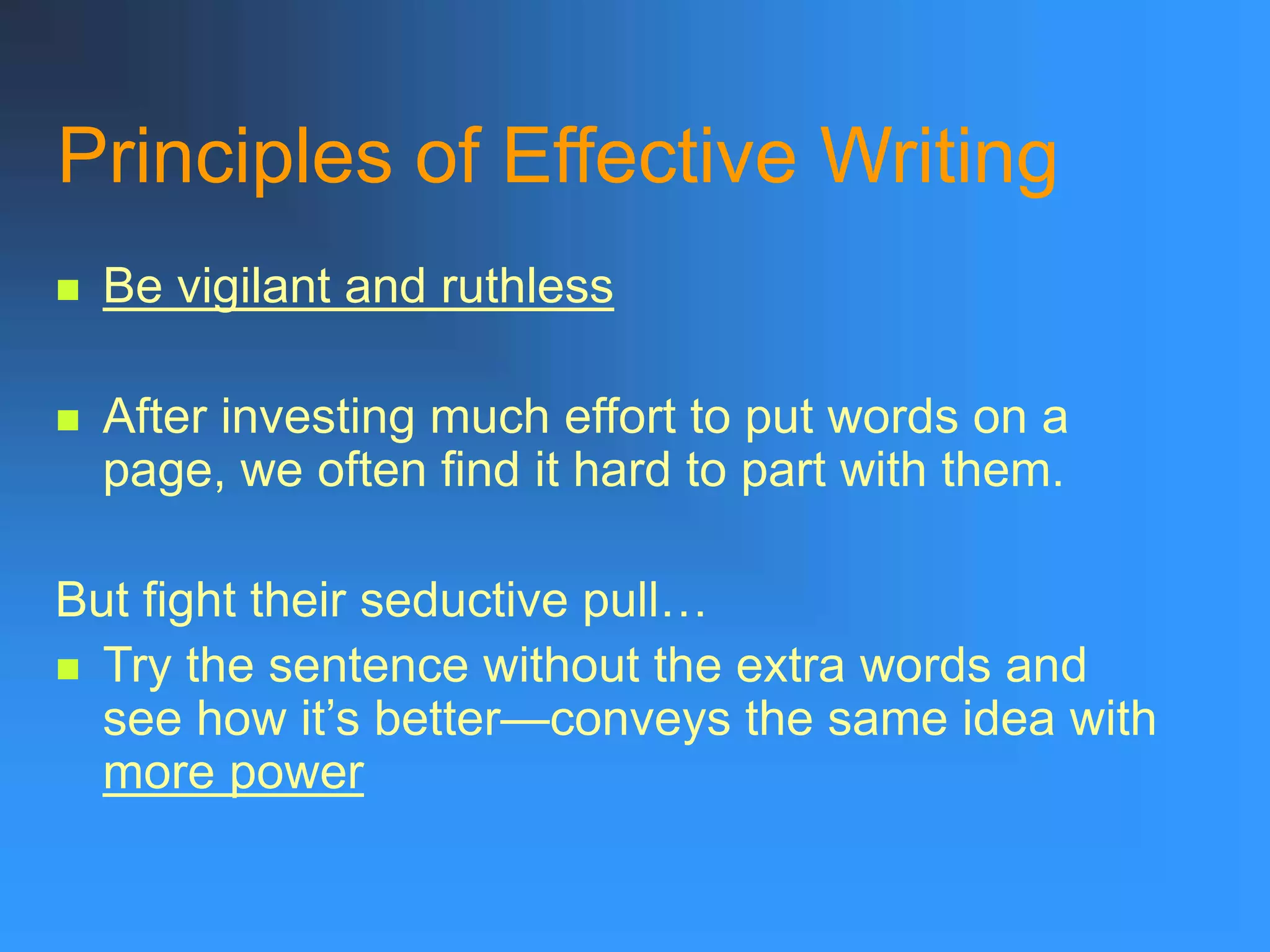 Principles of Effective Writing
 Be vigilant and ruthless
 After investing much effort to put words on a
page, we often find it hard to part with them.
But fight their seductive pull…
 Try the sentence without the extra words and
see how it’s better—conveys the same idea with
more power
 