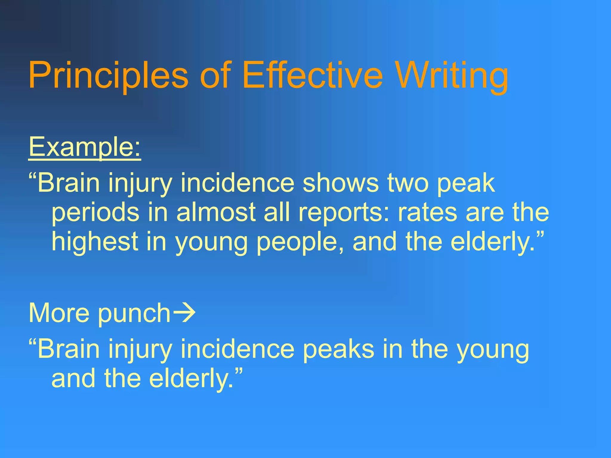 Principles of Effective Writing
Example:
“Brain injury incidence shows two peak
periods in almost all reports: rates are the
highest in young people, and the elderly.”
More punch
“Brain injury incidence peaks in the young
and the elderly.”
 