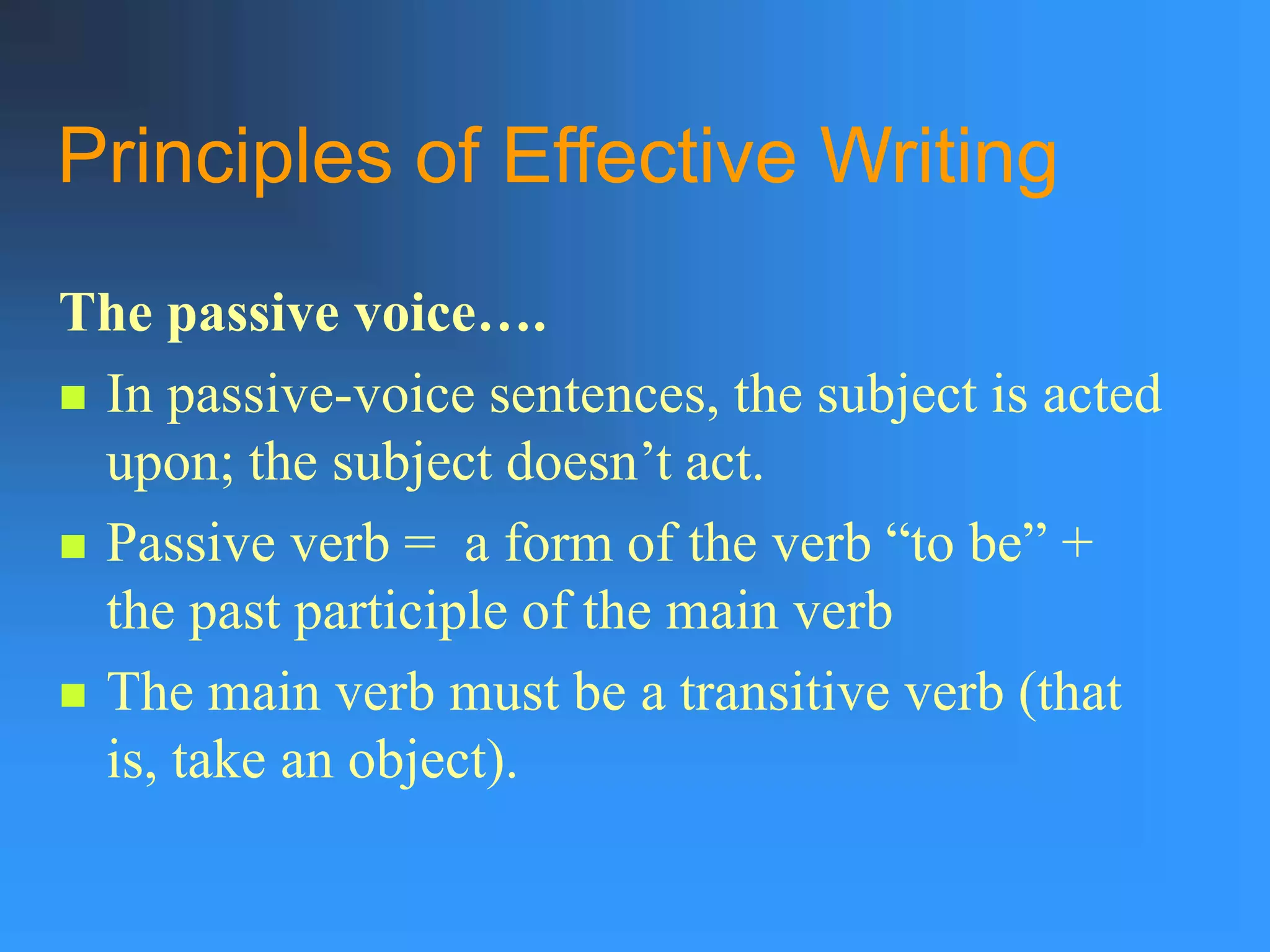 Principles of Effective Writing
The passive voice….
 In passive-voice sentences, the subject is acted
upon; the subject doesn’t act.
 Passive verb = a form of the verb “to be” +
the past participle of the main verb
 The main verb must be a transitive verb (that
is, take an object).
 