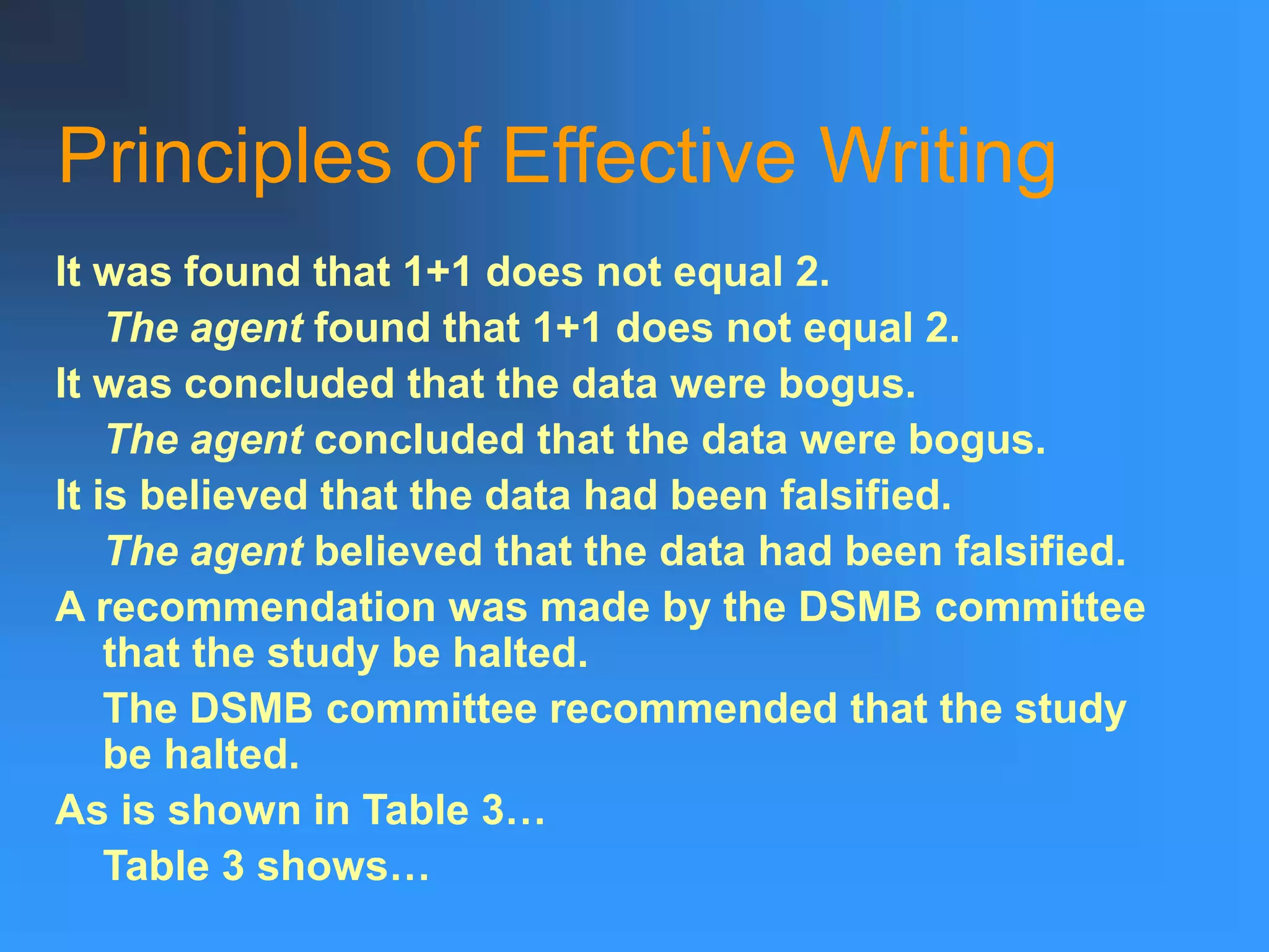 Principles of Effective Writing
It was found that 1+1 does not equal 2.
The agent found that 1+1 does not equal 2.
It was concluded that the data were bogus.
The agent concluded that the data were bogus.
It is believed that the data had been falsified.
The agent believed that the data had been falsified.
A recommendation was made by the DSMB committee
that the study be halted.
The DSMB committee recommended that the study
be halted.
As is shown in Table 3…
Table 3 shows…
 
