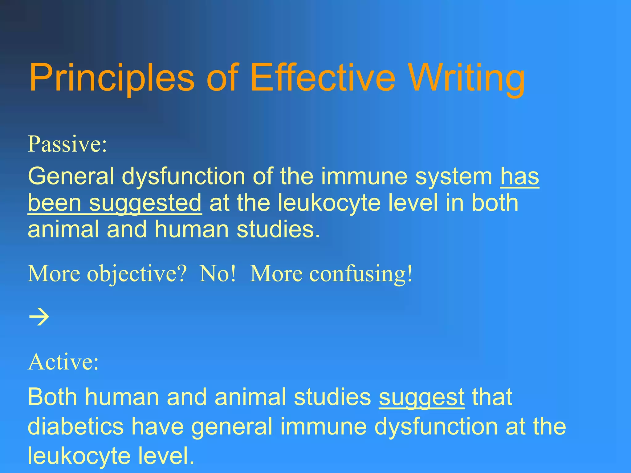 Principles of Effective Writing
Passive:
General dysfunction of the immune system has
been suggested at the leukocyte level in both
animal and human studies.
More objective? No! More confusing!

Active:
Both human and animal studies suggest that
diabetics have general immune dysfunction at the
leukocyte level.
 