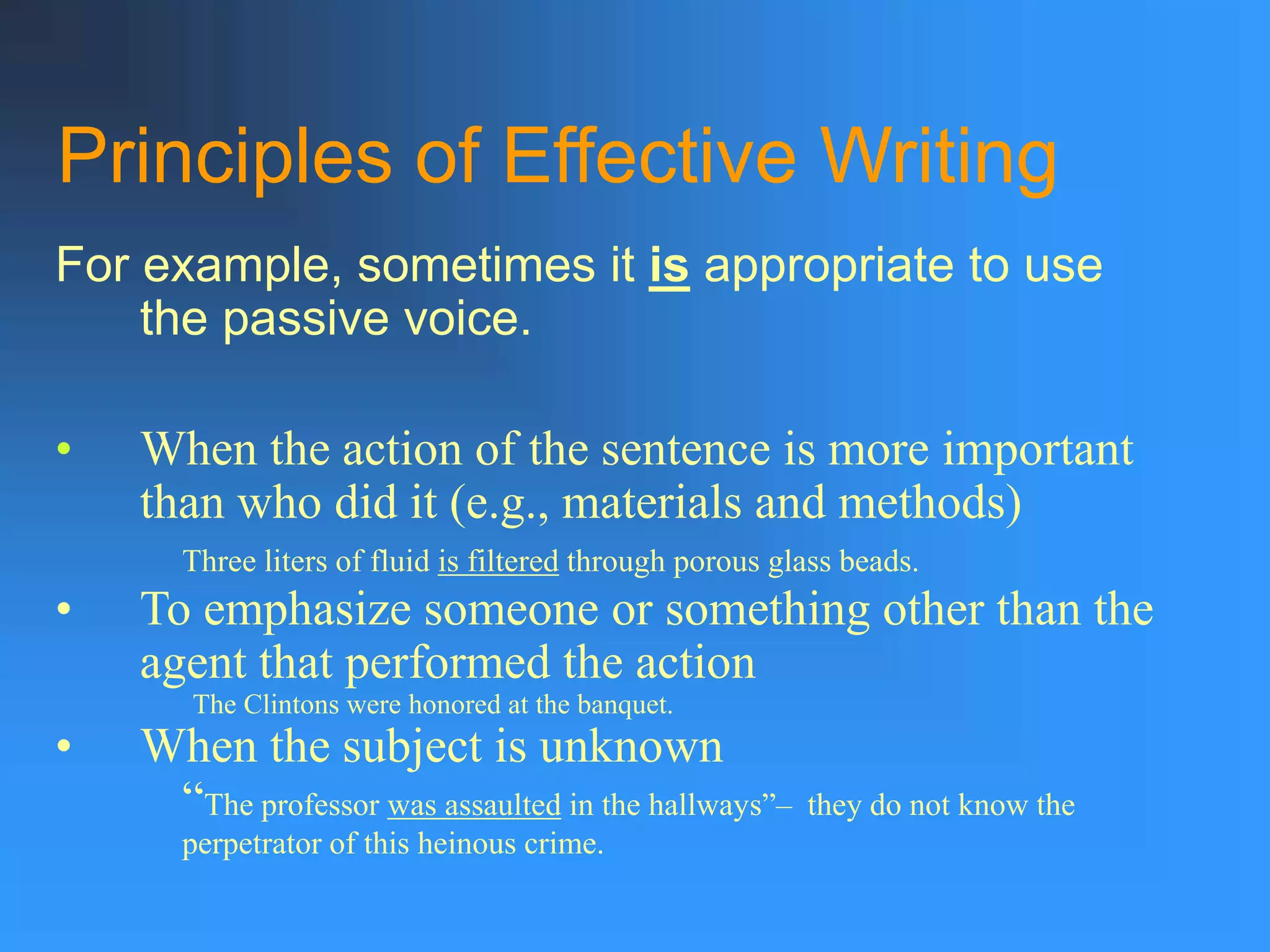 Principles of Effective Writing
For example, sometimes it is appropriate to use
the passive voice.
• When the action of the sentence is more important
than who did it (e.g., materials and methods)
Three liters of fluid is filtered through porous glass beads.
• To emphasize someone or something other than the
agent that performed the action
The Clintons were honored at the banquet.
• When the subject is unknown
“The professor was assaulted in the hallways”– they do not know the
perpetrator of this heinous crime.
 