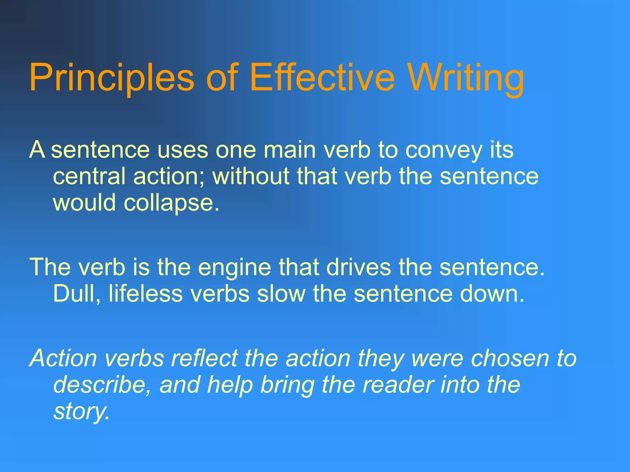 Principles of Effective Writing
A sentence uses one main verb to convey its
central action; without that verb the sentence
would collapse.
The verb is the engine that drives the sentence.
Dull, lifeless verbs slow the sentence down.
Action verbs reflect the action they were chosen to
describe, and help bring the reader into the
story.
 