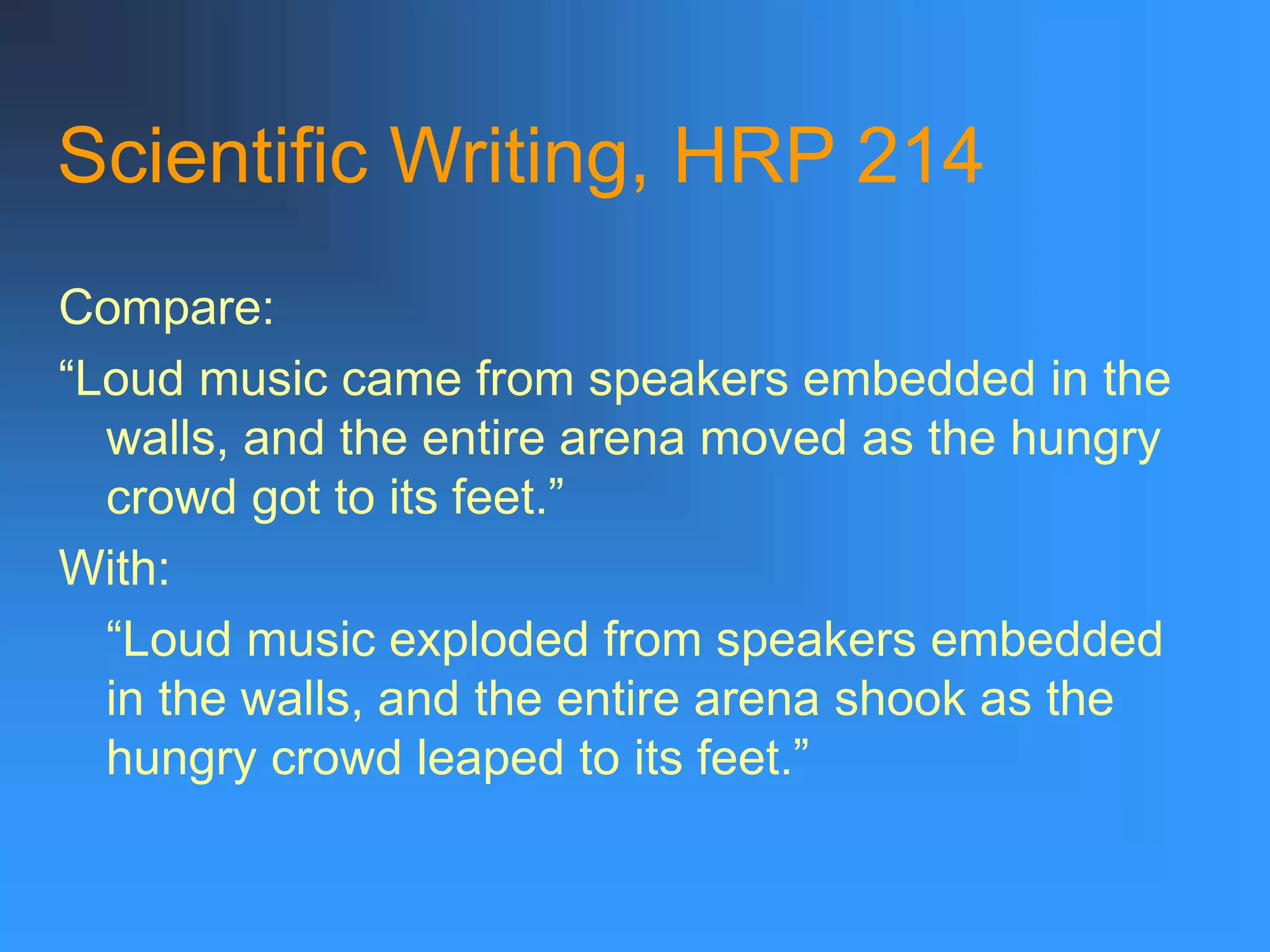Scientific Writing, HRP 214
Compare:
“Loud music came from speakers embedded in the
walls, and the entire arena moved as the hungry
crowd got to its feet.”
With:
“Loud music exploded from speakers embedded
in the walls, and the entire arena shook as the
hungry crowd leaped to its feet.”
 