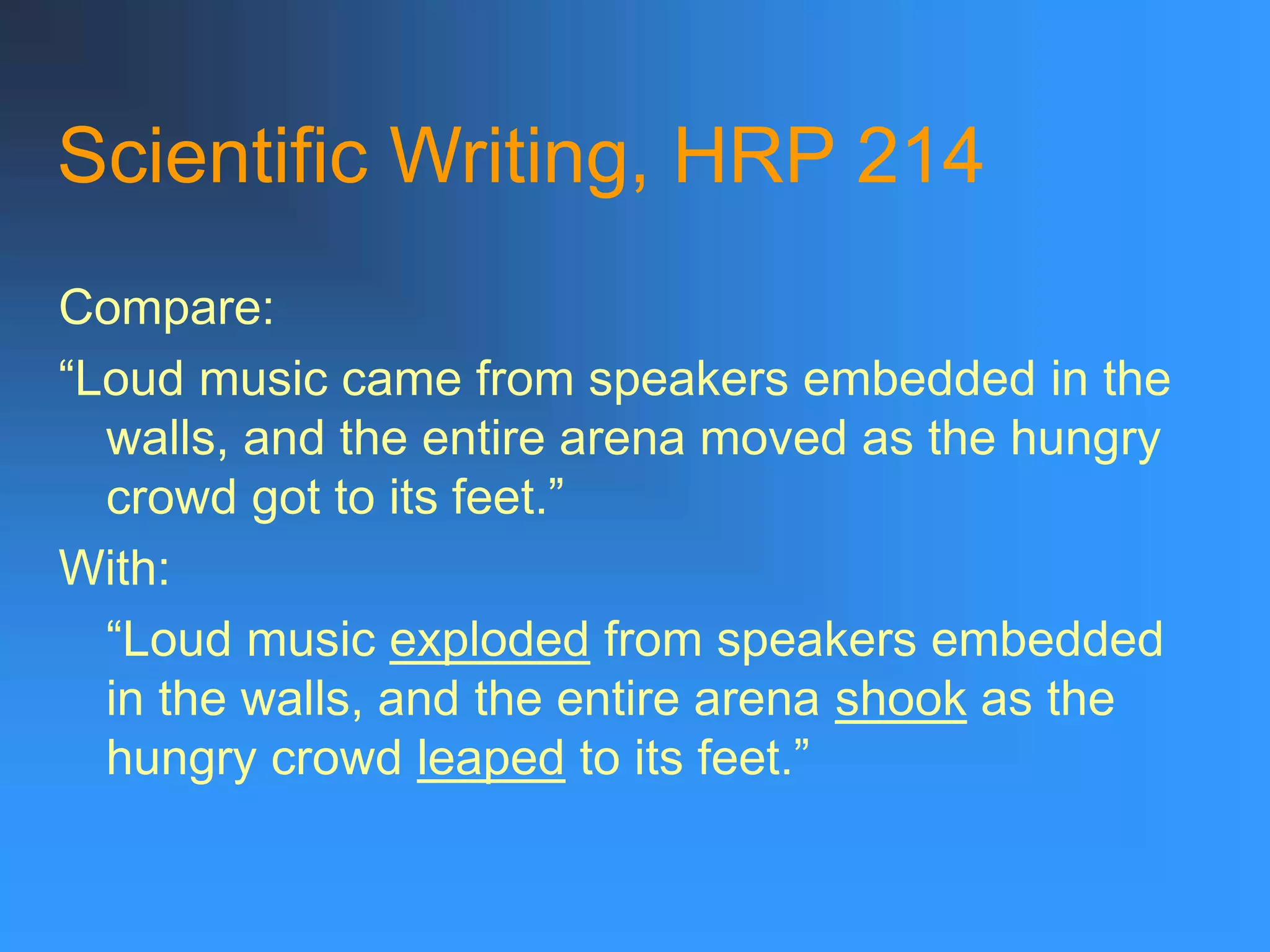 Scientific Writing, HRP 214
Compare:
“Loud music came from speakers embedded in the
walls, and the entire arena moved as the hungry
crowd got to its feet.”
With:
“Loud music exploded from speakers embedded
in the walls, and the entire arena shook as the
hungry crowd leaped to its feet.”
 