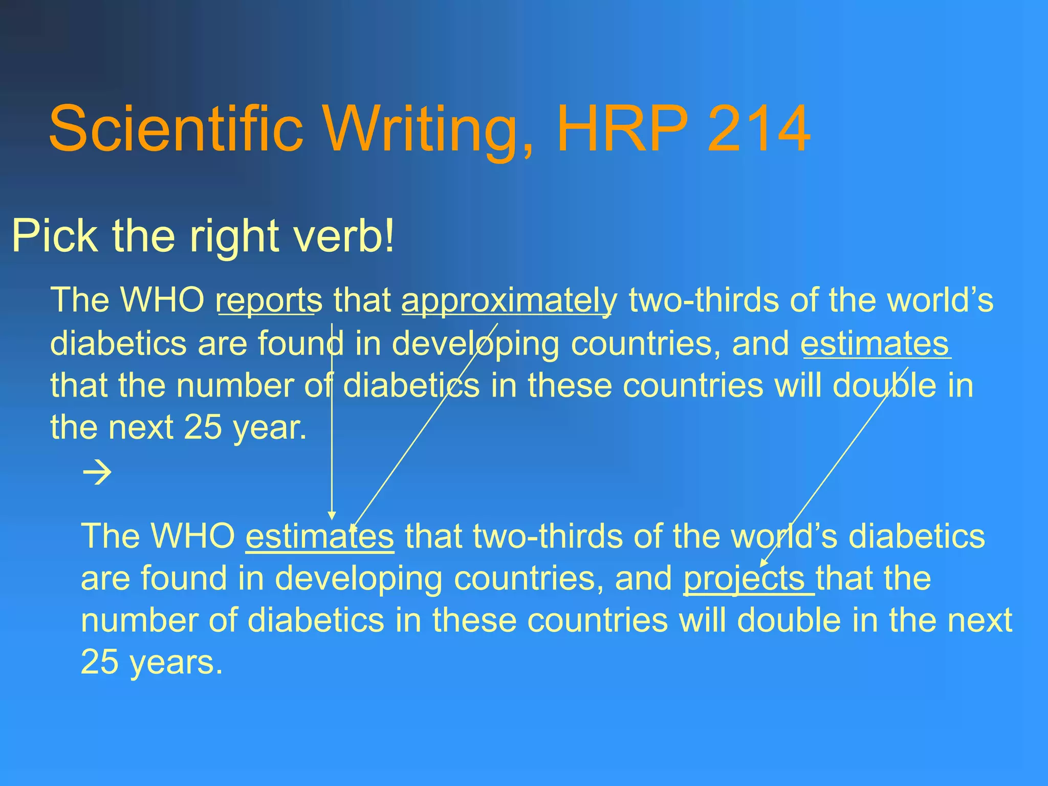 Scientific Writing, HRP 214
Pick the right verb!
The WHO reports that approximately two-thirds of the world’s
diabetics are found in developing countries, and estimates
that the number of diabetics in these countries will double in
the next 25 year.

The WHO estimates that two-thirds of the world’s diabetics
are found in developing countries, and projects that the
number of diabetics in these countries will double in the next
25 years.
 