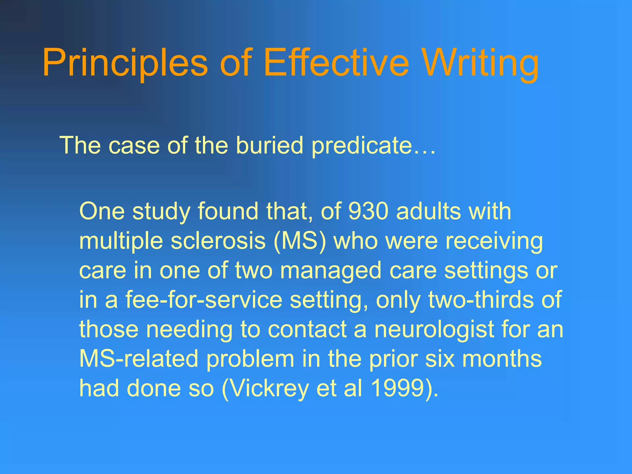 Principles of Effective Writing
The case of the buried predicate…
One study found that, of 930 adults with
multiple sclerosis (MS) who were receiving
care in one of two managed care settings or
in a fee-for-service setting, only two-thirds of
those needing to contact a neurologist for an
MS-related problem in the prior six months
had done so (Vickrey et al 1999).
 