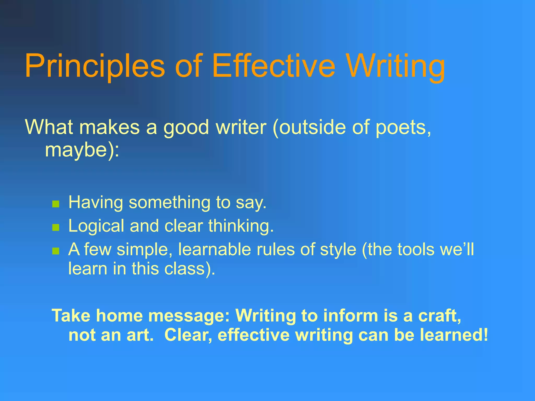 Principles of Effective Writing
What makes a good writer (outside of poets,
maybe):
 Having something to say.
 Logical and clear thinking.
 A few simple, learnable rules of style (the tools we’ll
learn in this class).
Take home message: Writing to inform is a craft,
not an art. Clear, effective writing can be learned!
 