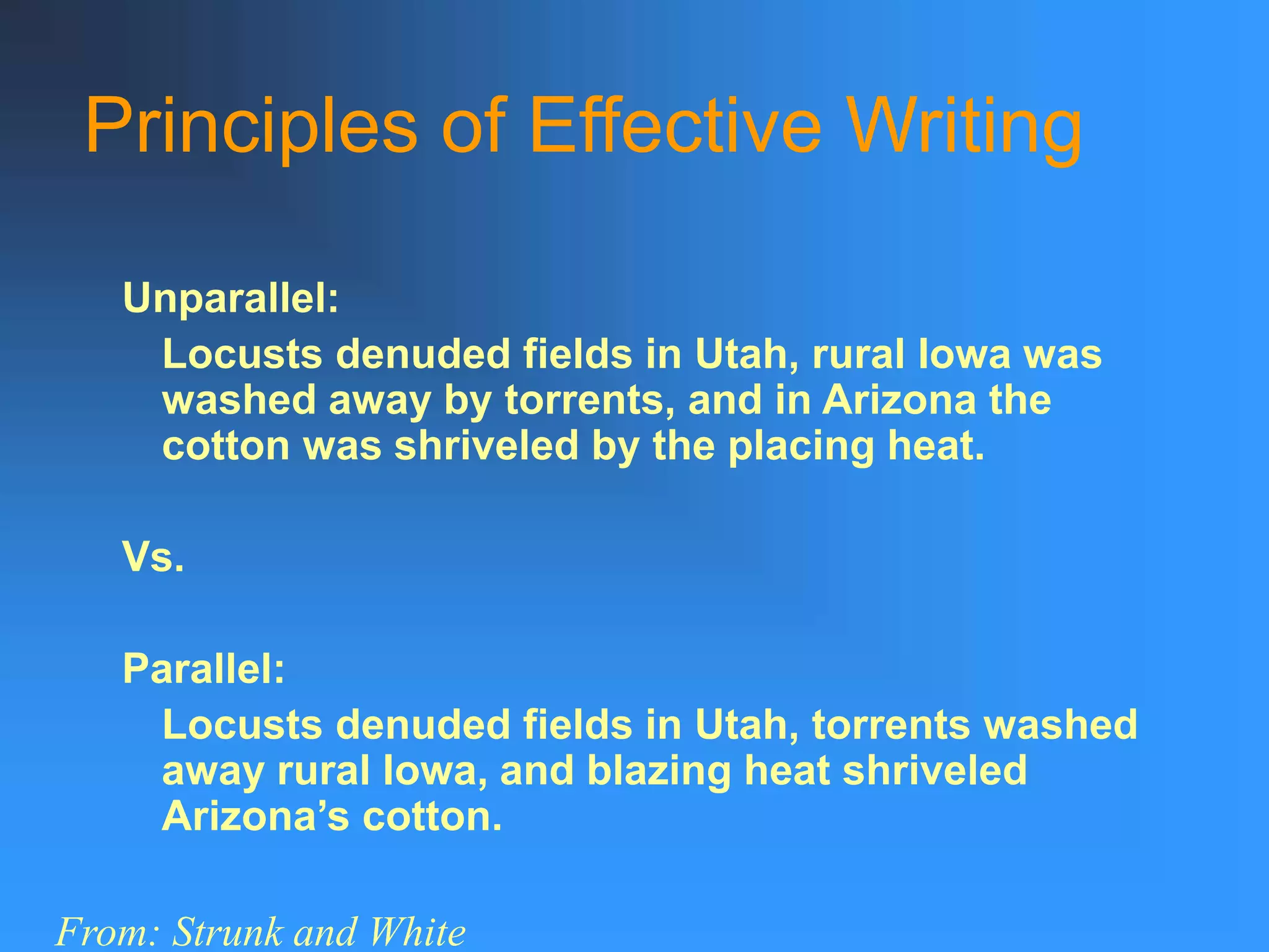 Principles of Effective Writing
Unparallel:
Locusts denuded fields in Utah, rural Iowa was
washed away by torrents, and in Arizona the
cotton was shriveled by the placing heat.
Vs.
Parallel:
Locusts denuded fields in Utah, torrents washed
away rural Iowa, and blazing heat shriveled
Arizona’s cotton.
From: Strunk and White
 
