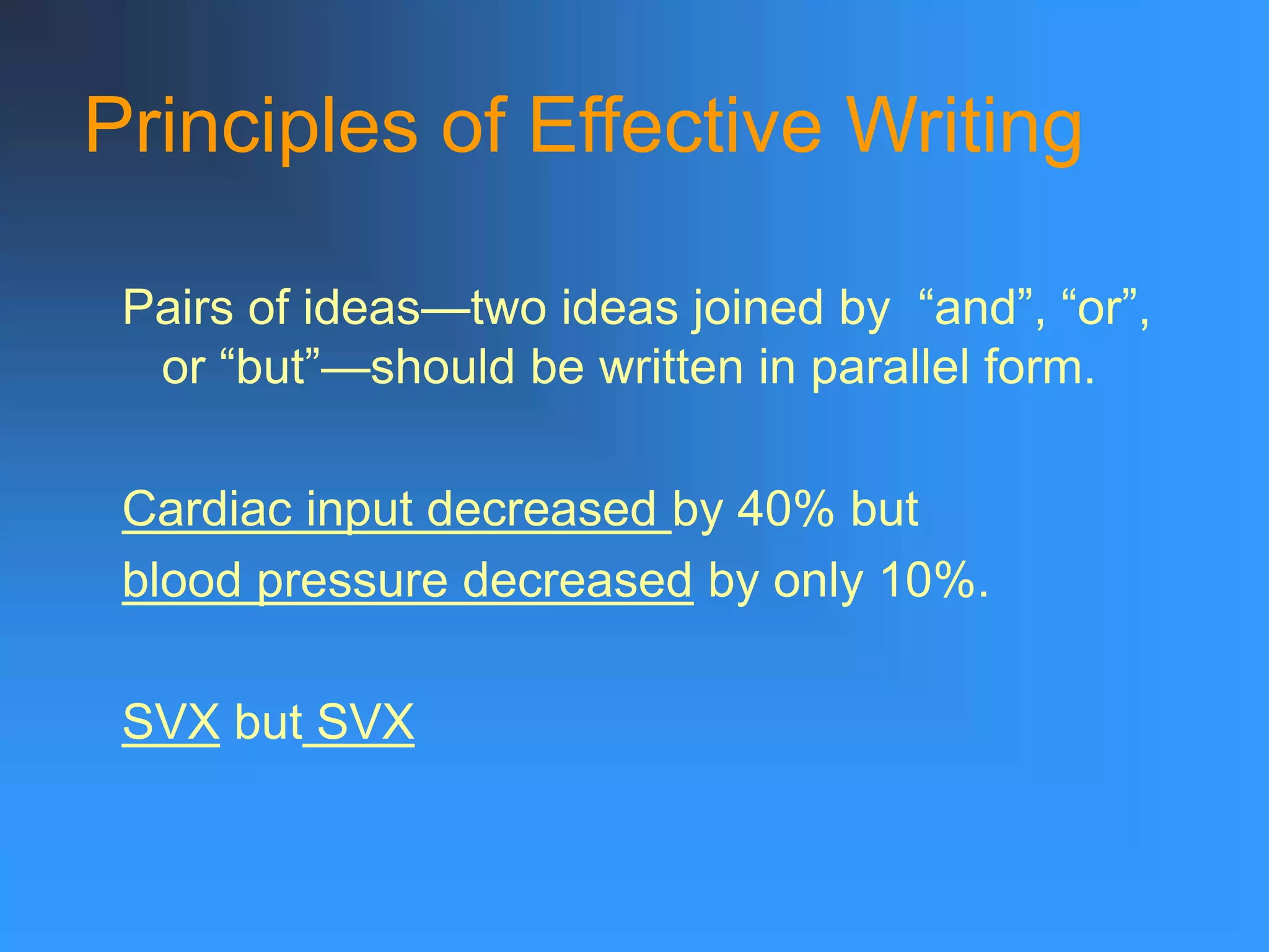 Principles of Effective Writing
Pairs of ideas—two ideas joined by “and”, “or”,
or “but”—should be written in parallel form.
Cardiac input decreased by 40% but
blood pressure decreased by only 10%.
SVX but SVX
 
