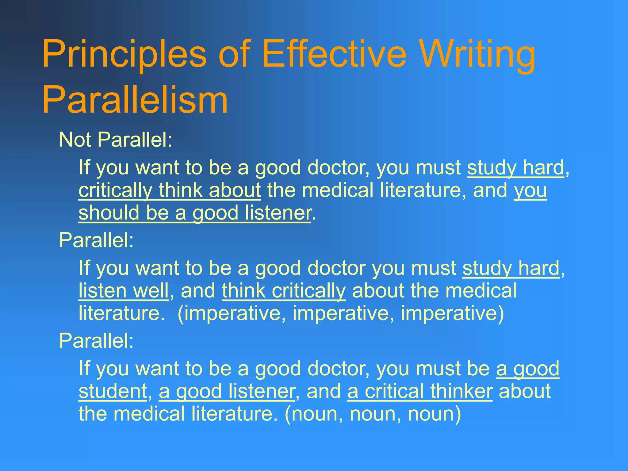 Principles of Effective Writing
Parallelism
Not Parallel:
If you want to be a good doctor, you must study hard,
critically think about the medical literature, and you
should be a good listener.
Parallel:
If you want to be a good doctor you must study hard,
listen well, and think critically about the medical
literature. (imperative, imperative, imperative)
Parallel:
If you want to be a good doctor, you must be a good
student, a good listener, and a critical thinker about
the medical literature. (noun, noun, noun)
 