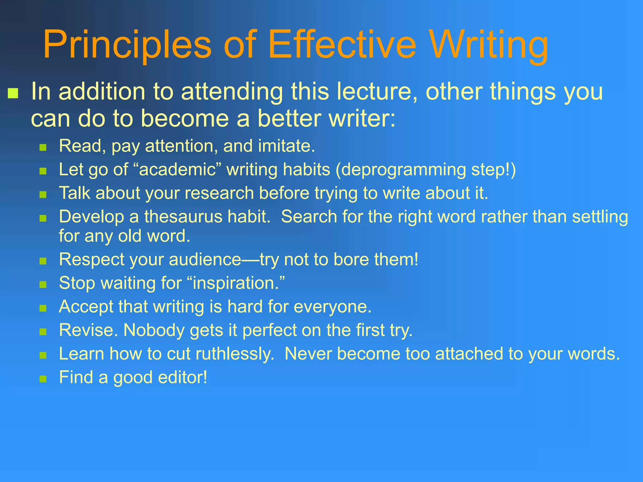 Principles of Effective Writing
 In addition to attending this lecture, other things you
can do to become a better writer:
 Read, pay attention, and imitate.
 Let go of “academic” writing habits (deprogramming step!)
 Talk about your research before trying to write about it.
 Develop a thesaurus habit. Search for the right word rather than settling
for any old word.
 Respect your audience—try not to bore them!
 Stop waiting for “inspiration.”
 Accept that writing is hard for everyone.
 Revise. Nobody gets it perfect on the first try.
 Learn how to cut ruthlessly. Never become too attached to your words.
 Find a good editor!
 