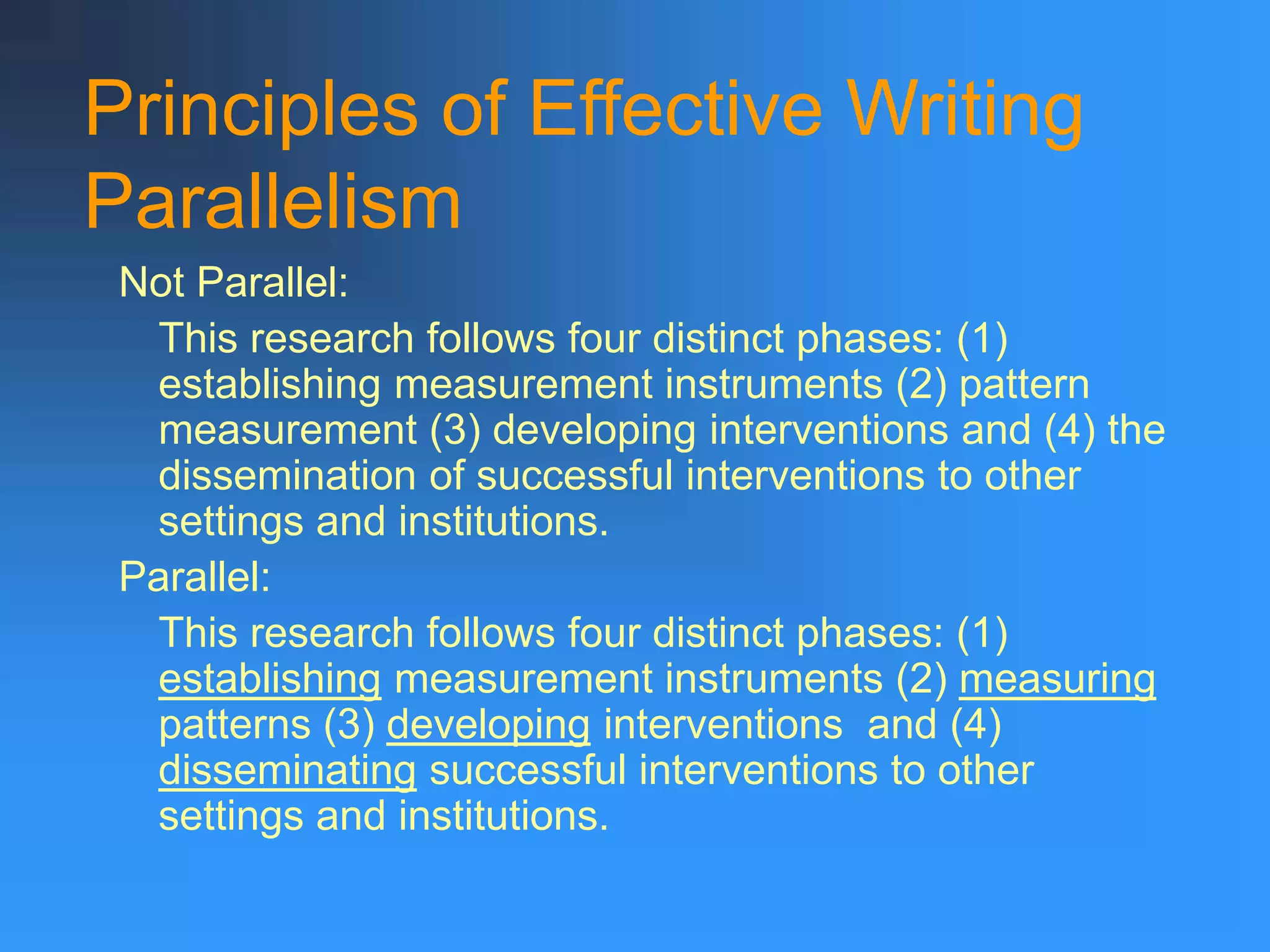 Principles of Effective Writing
Parallelism
Not Parallel:
This research follows four distinct phases: (1)
establishing measurement instruments (2) pattern
measurement (3) developing interventions and (4) the
dissemination of successful interventions to other
settings and institutions.
Parallel:
This research follows four distinct phases: (1)
establishing measurement instruments (2) measuring
patterns (3) developing interventions and (4)
disseminating successful interventions to other
settings and institutions.
 