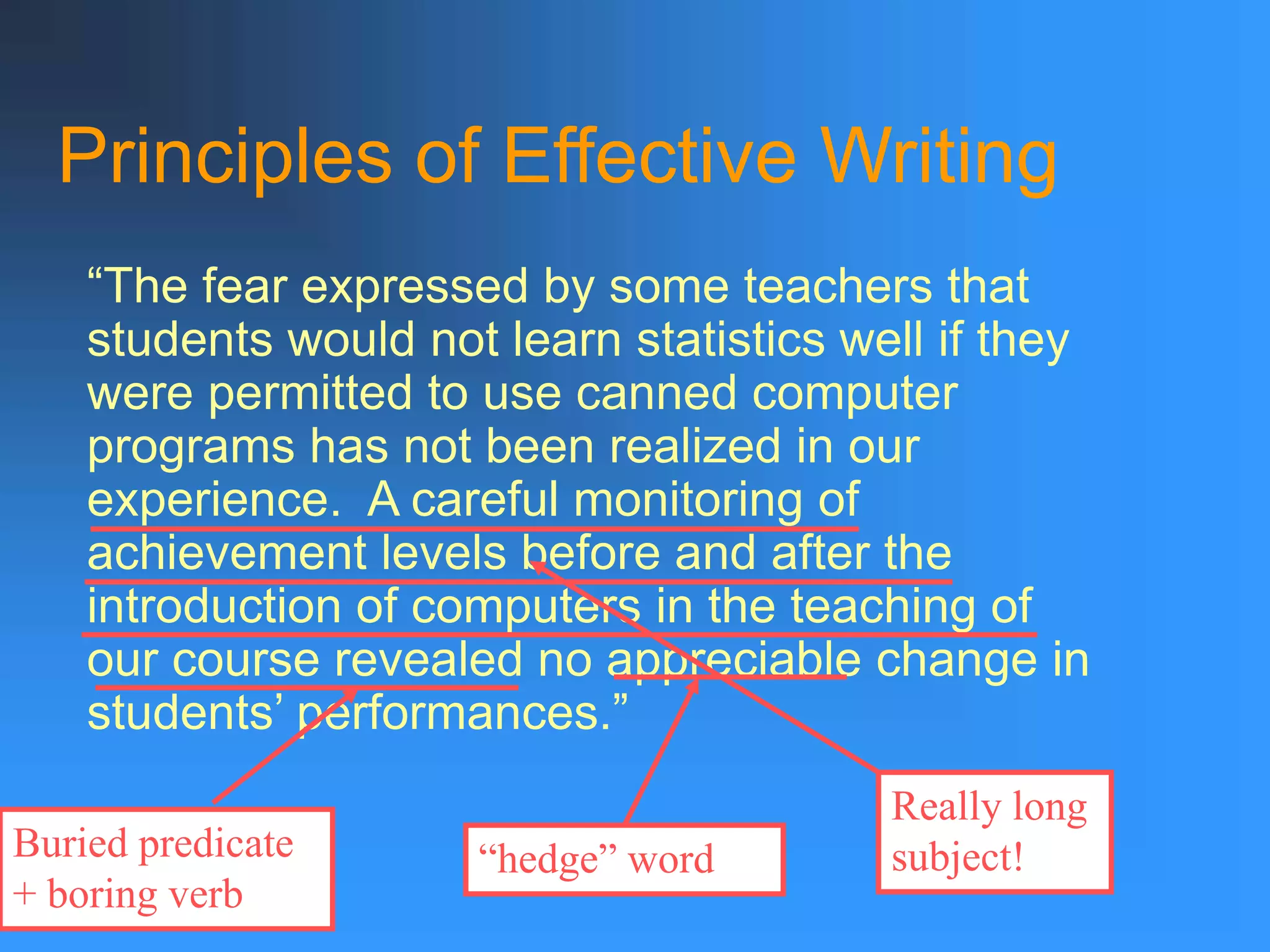 Principles of Effective Writing
“The fear expressed by some teachers that
students would not learn statistics well if they
were permitted to use canned computer
programs has not been realized in our
experience. A careful monitoring of
achievement levels before and after the
introduction of computers in the teaching of
our course revealed no appreciable change in
students’ performances.”
Really long
subject!
Buried predicate
+ boring verb
“hedge” word
 