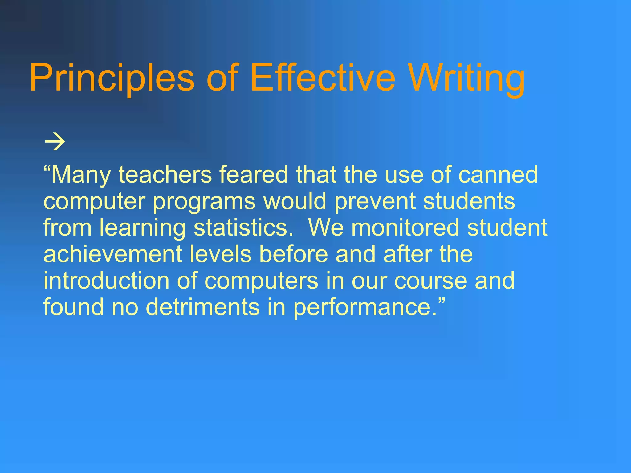 Principles of Effective Writing

“Many teachers feared that the use of canned
computer programs would prevent students
from learning statistics. We monitored student
achievement levels before and after the
introduction of computers in our course and
found no detriments in performance.”
 