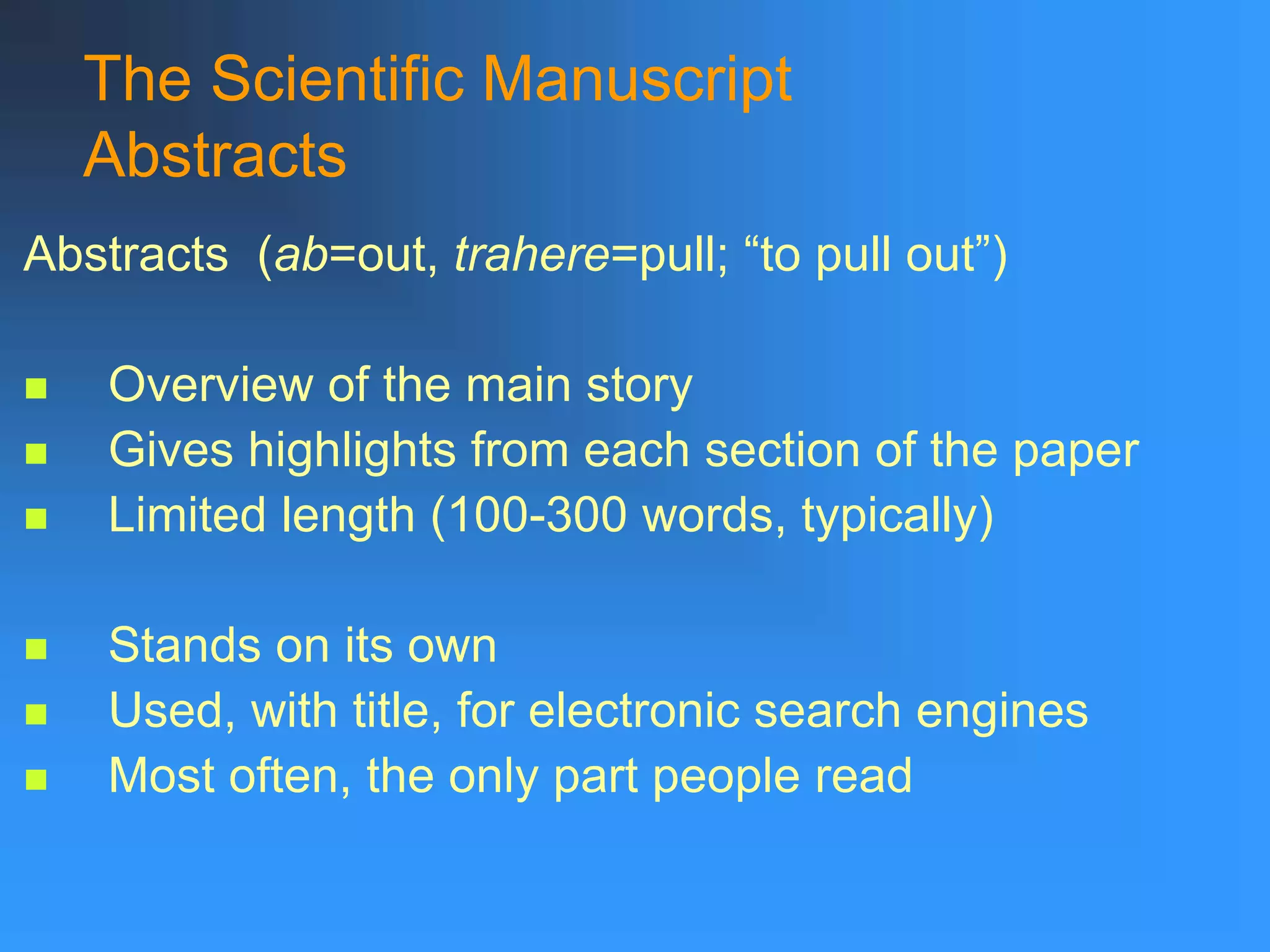 The Scientific Manuscript
Abstracts
Abstracts (ab=out, trahere=pull; “to pull out”)
 Overview of the main story
 Gives highlights from each section of the paper
 Limited length (100-300 words, typically)
 Stands on its own
 Used, with title, for electronic search engines
 Most often, the only part people read
 