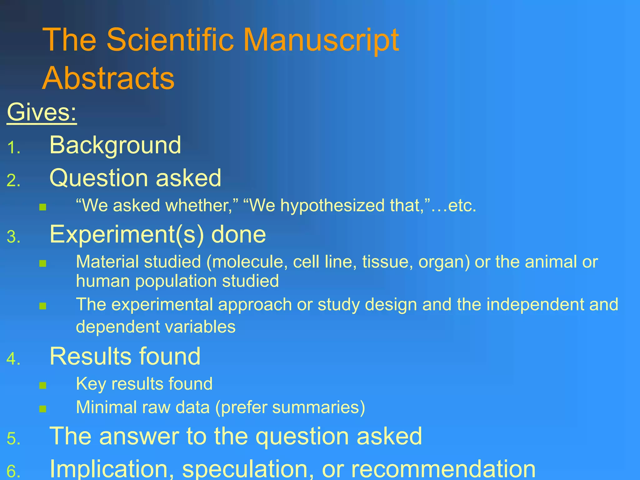 The Scientific Manuscript
Abstracts
Gives:
1. Background
2. Question asked
 “We asked whether,” “We hypothesized that,”…etc.
3. Experiment(s) done
 Material studied (molecule, cell line, tissue, organ) or the animal or
human population studied
 The experimental approach or study design and the independent and
dependent variables
4. Results found
 Key results found
 Minimal raw data (prefer summaries)
5. The answer to the question asked
6. Implication, speculation, or recommendation
 