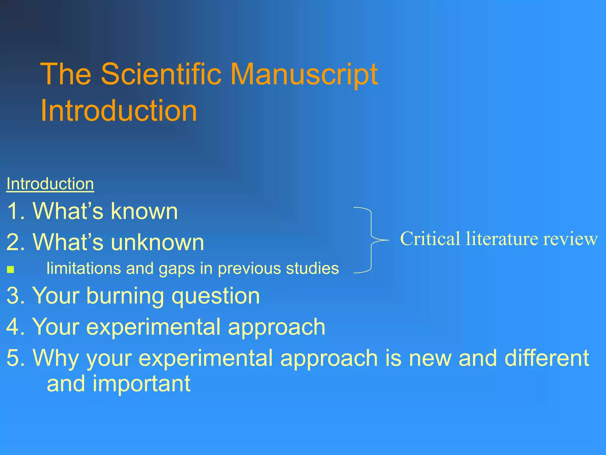 The Scientific Manuscript
Introduction
Introduction
1. What’s known
2. What’s unknown
 limitations and gaps in previous studies
3. Your burning question
4. Your experimental approach
5. Why your experimental approach is new and different
and important
Critical literature review
 
