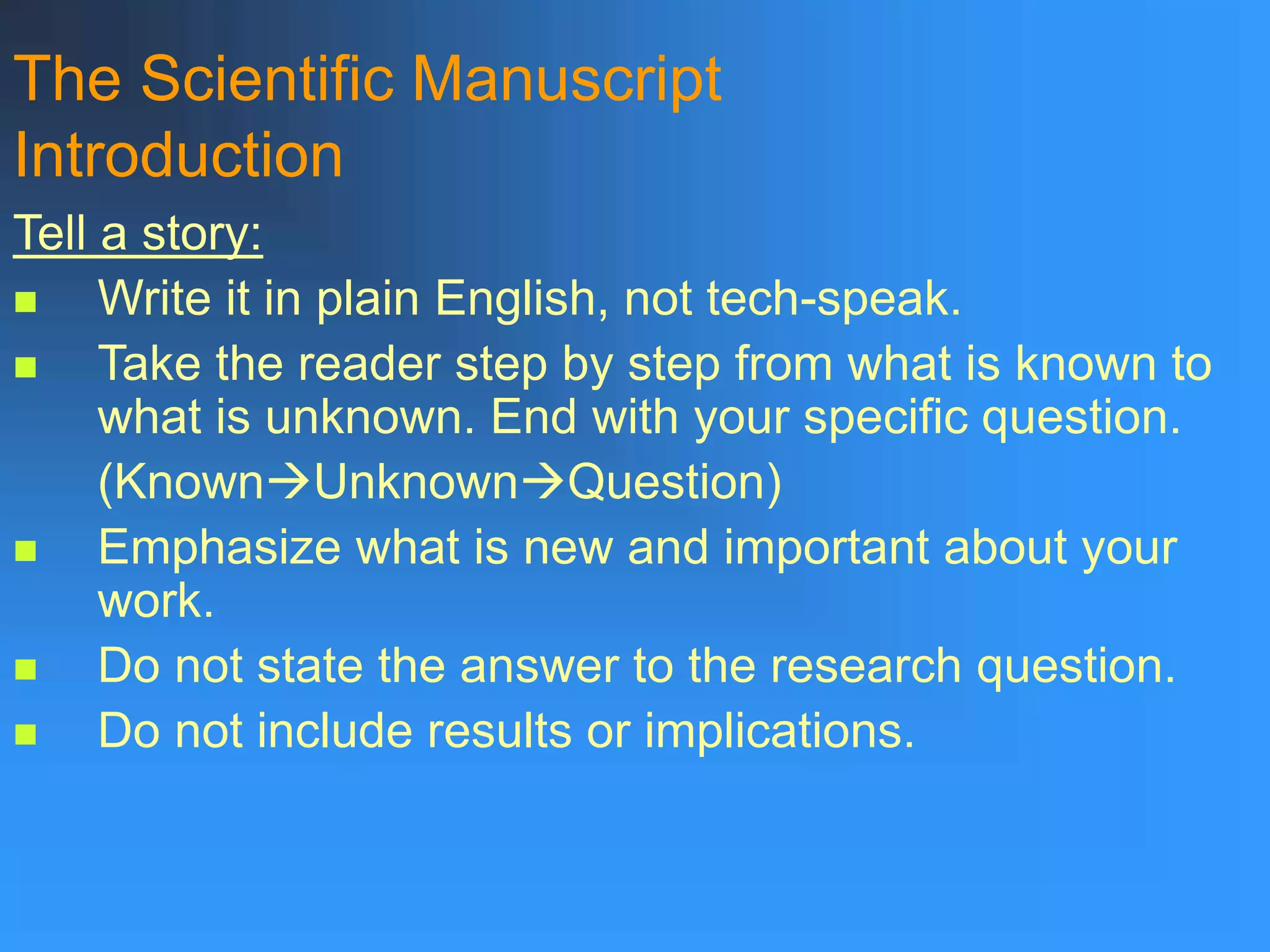The Scientific Manuscript
Introduction
Tell a story:
 Write it in plain English, not tech-speak.
 Take the reader step by step from what is known to
what is unknown. End with your specific question.
(KnownUnknownQuestion)
 Emphasize what is new and important about your
work.
 Do not state the answer to the research question.
 Do not include results or implications.
 