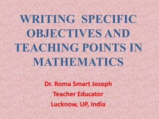 WRITING SPECIFIC
OBJECTIVES AND
TEACHING POINTS IN
MATHEMATICS
Dr. Roma Smart Joseph
Teacher Educator
Lucknow, UP, India
 