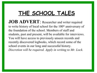 THE SCHOOL TALES
                               

JOB ADVERT: Researcher and writer required
to write history of local school for the 100th anniversary of
the foundation of the school. Members of staff and
students, past and present, will be available for interviews.
You will have access to previously unseen records and
recently discovered logbooks, which record some of the
school events in our long and successful history.
Discretion will be required. Apply in writing to Mr. Lock.
 
 
