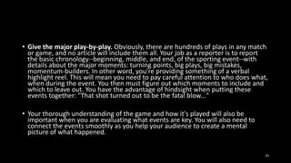 • Give the major play-by-play. Obviously, there are hundreds of plays in any match
or game, and no article will include them all. Your job as a reporter is to report
the basic chronology--beginning, middle, and end, of the sporting event--with
details about the major moments: turning points, big plays, big mistakes,
momentum-builders. In other word, you're providing something of a verbal
highlight reel. This will mean you need to pay careful attention to who does what,
when during the event. You then must figure out which moments to include and
which to leave out. You have the advantage of hindsight when putting these
events together: "That shot turned out to be the fatal blow..."
• Your thorough understanding of the game and how it's played will also be
important when you are evaluating what events are key. You will also need to
connect the events smoothly as you help your audience to create a mental
picture of what happened.
10

 