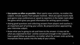 • Use quotes as often as possible. Most sports news articles, no matter the
subject, include quotes from people involved. Most pro sports teams hold
post-game news conferences or speak to reporters in the locker room after
the game which gives you good information for writing sports articles.
• Asking good questions and collecting answers from players and coaches is
an important part of writing your article. Be prepared when approaching
your interview subject.
• Know what you're going to ask and listen to the answer--it may not be
what you expected to hear--and be conversant enough in the subject to
have a good follow-up question, no matter what the answer ends up being.
Incorporate these quotes into the body of your article.
11

 