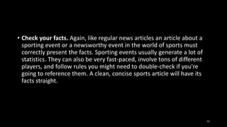 • Check your facts. Again, like regular news articles an article about a
sporting event or a newsworthy event in the world of sports must
correctly present the facts. Sporting events usually generate a lot of
statistics. They can also be very fast-paced, involve tons of different
players, and follow rules you might need to double-check if you're
going to reference them. A clean, concise sports article will have its
facts straight.

12

 