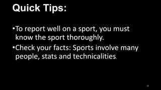 Quick Tips:
•To report well on a sport, you must
know the sport thoroughly.
•Check your facts: Sports involve many
people, stats and technicalities.

13

 