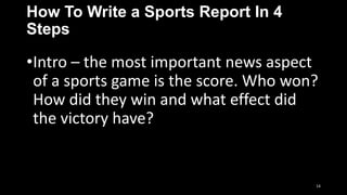 How To Write a Sports Report In 4
Steps

•Intro – the most important news aspect
of a sports game is the score. Who won?
How did they win and what effect did
the victory have?

14

 