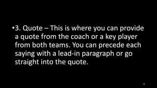 •3. Quote – This is where you can provide
a quote from the coach or a key player
from both teams. You can precede each
saying with a lead-in paragraph or go
straight into the quote.
16

 