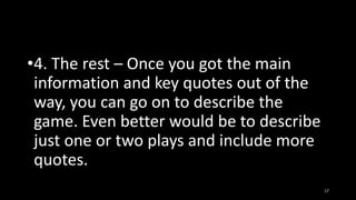 •4. The rest – Once you got the main
information and key quotes out of the
way, you can go on to describe the
game. Even better would be to describe
just one or two plays and include more
quotes.
17

 