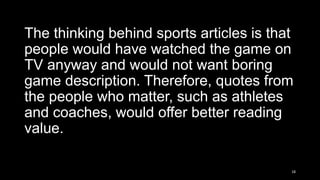 The thinking behind sports articles is that
people would have watched the game on
TV anyway and would not want boring
game description. Therefore, quotes from
the people who matter, such as athletes
and coaches, would offer better reading
value.
18

 