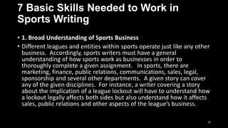 7 Basic Skills Needed to Work in
Sports Writing
• 1. Broad Understanding of Sports Business
• Different leagues and entities within sports operate just like any other
business. Accordingly, sports writers must have a general
understanding of how sports work as businesses in order to
thoroughly complete a given assignment. In sports, there are
marketing, finance, public relations, communications, sales, legal,
sponsorship and several other departments. A given story can cover
any of the given disciplines. For instance, a writer covering a story
about the implication of a league lockout will have to understand how
a lockout legally affects both sides but also understand how it affects
sales, public relations and other aspects of the league’s business.
19

 