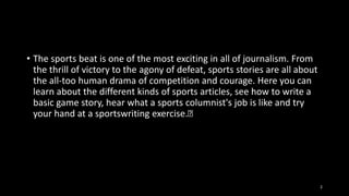 • The sports beat is one of the most exciting in all of journalism. From
the thrill of victory to the agony of defeat, sports stories are all about
the all-too human drama of competition and courage. Here you can
learn about the different kinds of sports articles, see how to write a
basic game story, hear what a sports columnist's job is like and try
your hand at a sportswriting exercise.﻿

2

 