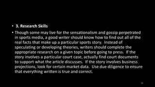• 3. Research Skills
• Though some may live for the sensationalism and gossip perpetrated
in sports media, a good writer should know how to find out all of the
real facts that make up a particular sports story. Instead of
speculating or developing theories, writers should complete the
appropriate research on a given topic before going to press. If the
story involves a particular court case, actually find court documents
to support what the article discusses. If the story involves business
projections, look for certain market data. Use due diligence to ensure
that everything written is true and correct.
21

 