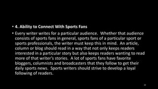 • 4. Ability to Connect With Sports Fans
• Every writer writes for a particular audience. Whether that audience
consists of sports fans in general, sports fans of a particular sport or
sports professionals, the writer must keep this in mind. An article,
column or blog should read in a way that not only keeps readers
interested in a particular story but also keeps readers wanting to read
more of that writer’s stories. A lot of sports fans have favorite
bloggers, columnists and broadcasters that they follow to get their
daily sports news. Sports writers should strive to develop a loyal
following of readers.
22

 